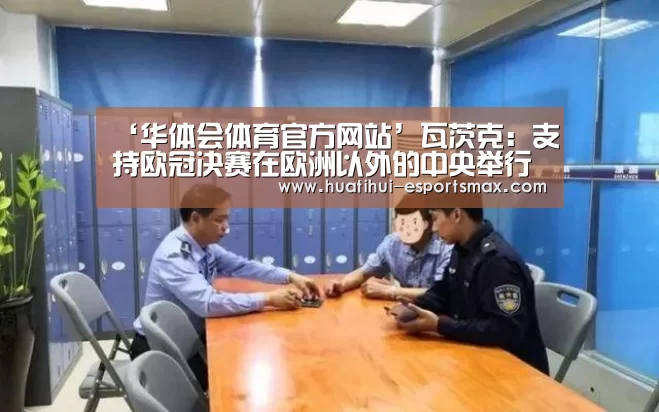 ‘华体会体育官方网站’瓦茨克:支持欧冠决赛在欧洲以外的中央举行(图3) 华体会体育
